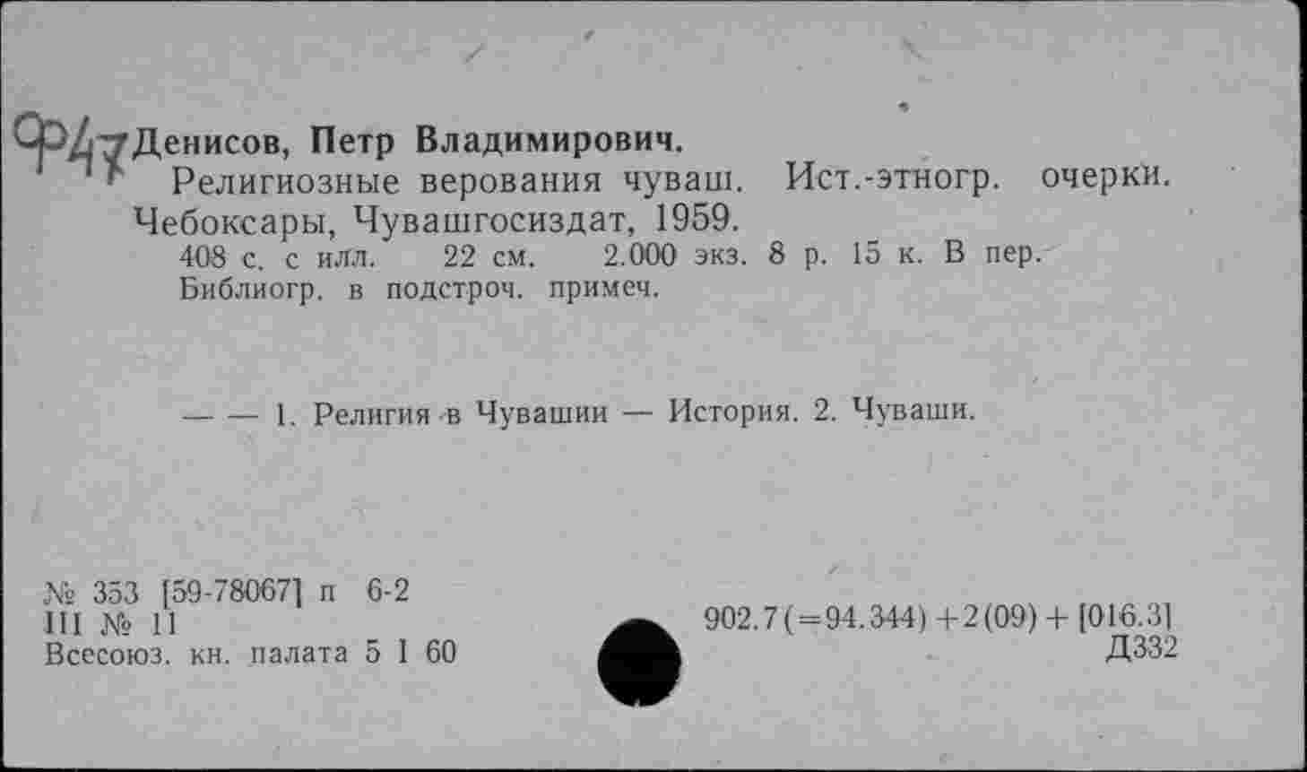 ﻿Денисов, Петр Владимирович.
Религиозные верования чуваш. Ист.-этногр. очерки.
Чебоксары, Чувашгосиздат, 1959.
408 с. с илл. 22 см. 2.000 экз. 8 р. 15 к. В пер.
Библиогр. в подстроч. примеч.
■— •— 1. Религия-в Чувашии — История. 2. Чуваши.
Xs 353 [59-78067] п 6-2
III Xs 11
Всесоюз. кн. палата 5 1 60
902.7 (=94.344)+2(09) + [016.3]
Д332